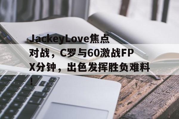 jiuyou娱乐下载app -JackeyLove焦点对战，C罗与60激战FPX分钟，出色发挥胜负难料！的简单介绍